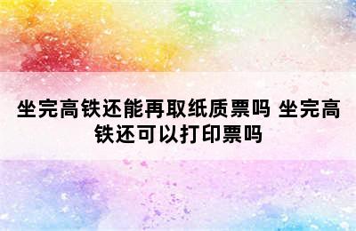 坐完高铁还能再取纸质票吗 坐完高铁还可以打印票吗